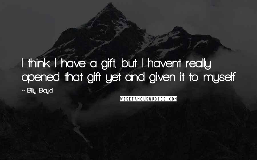 Billy Boyd Quotes: I think I have a gift, but I haven't really opened that gift yet and given it to myself.