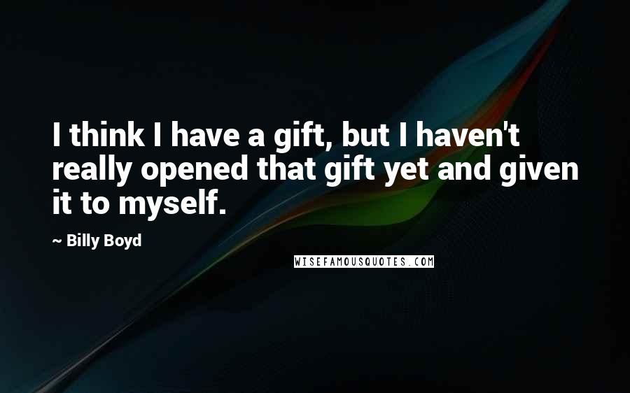 Billy Boyd Quotes: I think I have a gift, but I haven't really opened that gift yet and given it to myself.