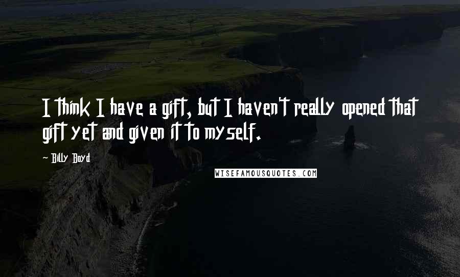 Billy Boyd Quotes: I think I have a gift, but I haven't really opened that gift yet and given it to myself.