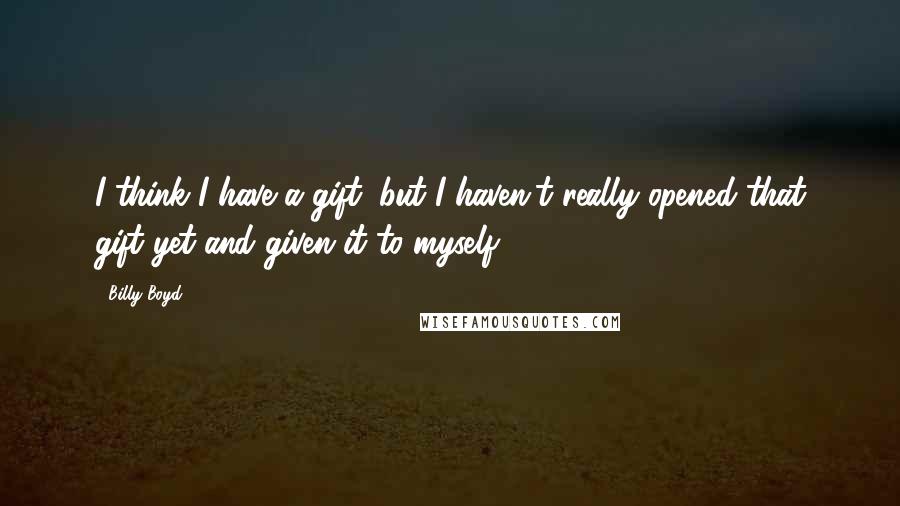 Billy Boyd Quotes: I think I have a gift, but I haven't really opened that gift yet and given it to myself.