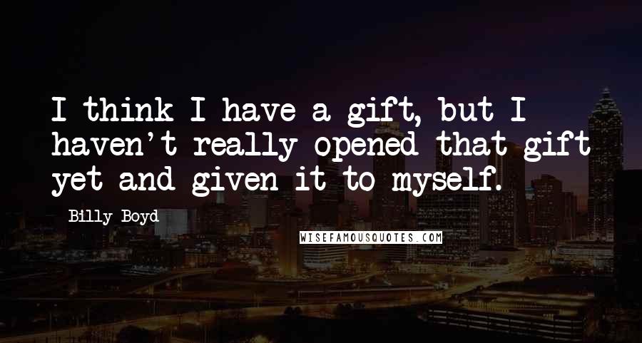 Billy Boyd Quotes: I think I have a gift, but I haven't really opened that gift yet and given it to myself.