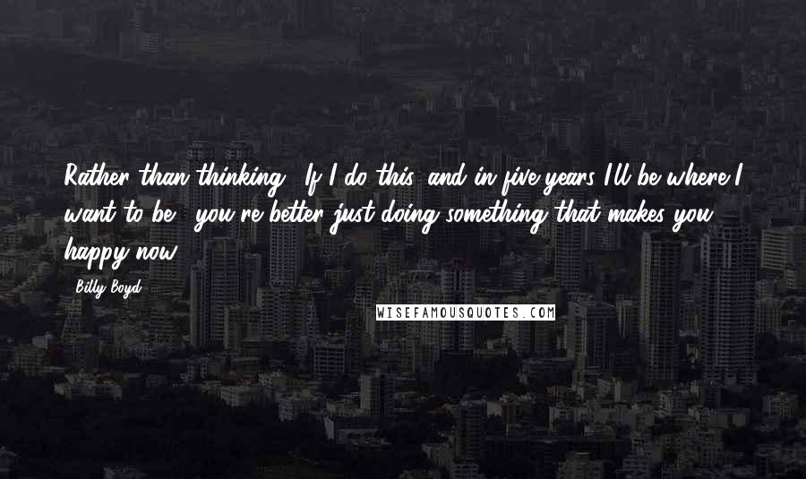 Billy Boyd Quotes: Rather than thinking, 'If I do this, and in five years I'll be where I want to be,' you're better just doing something that makes you happy now.