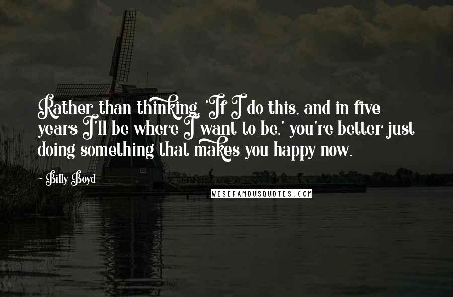 Billy Boyd Quotes: Rather than thinking, 'If I do this, and in five years I'll be where I want to be,' you're better just doing something that makes you happy now.