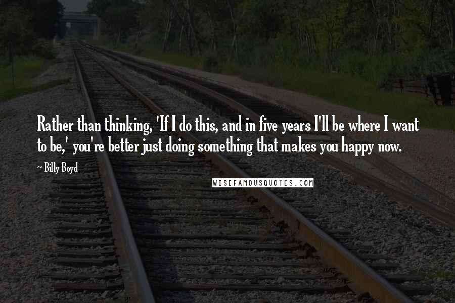 Billy Boyd Quotes: Rather than thinking, 'If I do this, and in five years I'll be where I want to be,' you're better just doing something that makes you happy now.