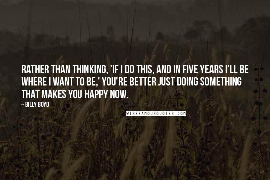 Billy Boyd Quotes: Rather than thinking, 'If I do this, and in five years I'll be where I want to be,' you're better just doing something that makes you happy now.