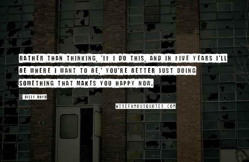 Billy Boyd Quotes: Rather than thinking, 'If I do this, and in five years I'll be where I want to be,' you're better just doing something that makes you happy now.