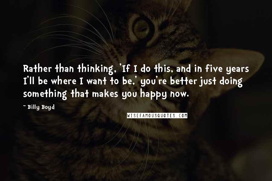 Billy Boyd Quotes: Rather than thinking, 'If I do this, and in five years I'll be where I want to be,' you're better just doing something that makes you happy now.