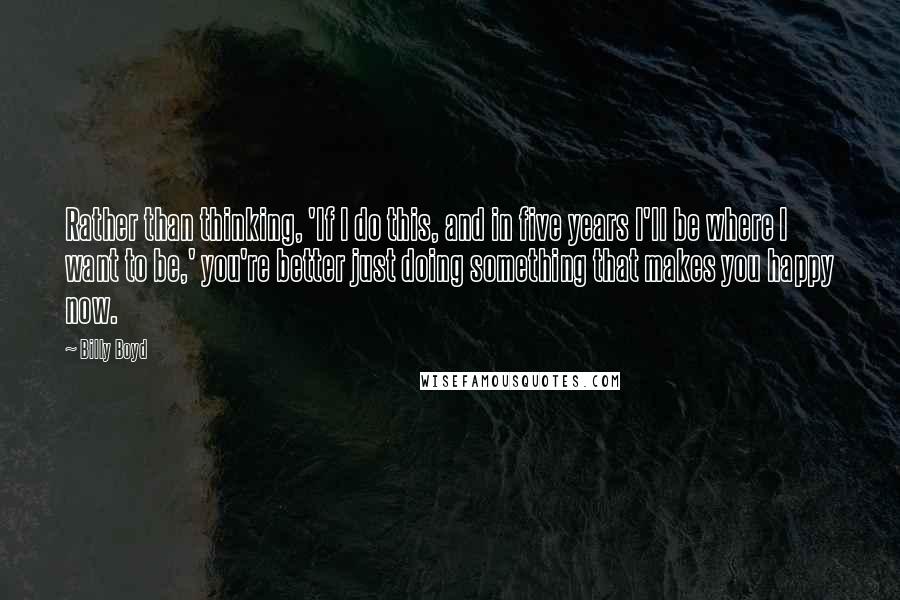 Billy Boyd Quotes: Rather than thinking, 'If I do this, and in five years I'll be where I want to be,' you're better just doing something that makes you happy now.