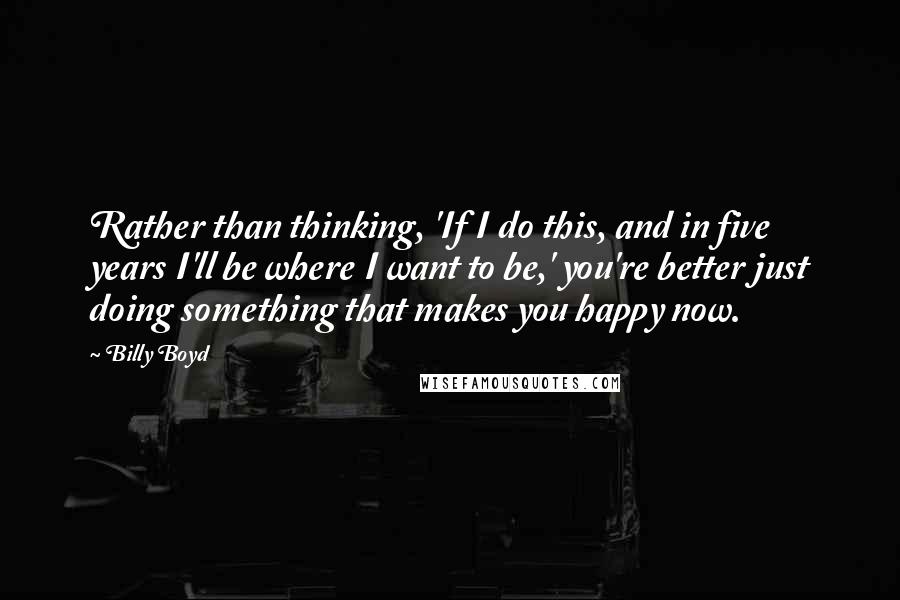 Billy Boyd Quotes: Rather than thinking, 'If I do this, and in five years I'll be where I want to be,' you're better just doing something that makes you happy now.