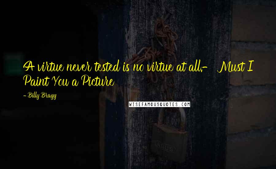 Billy Bragg Quotes: A virtue never tested is no virtue at all.- Must I Paint You a Picture