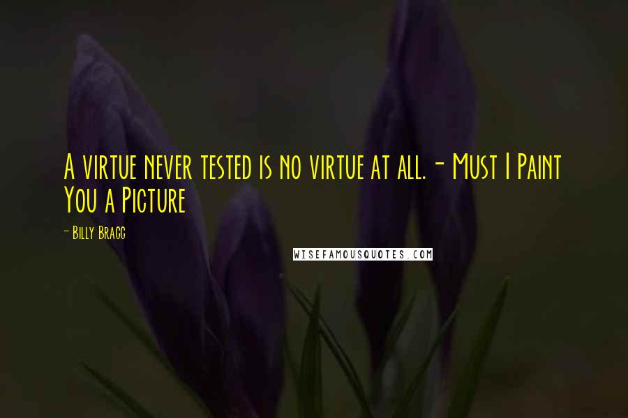 Billy Bragg Quotes: A virtue never tested is no virtue at all.- Must I Paint You a Picture