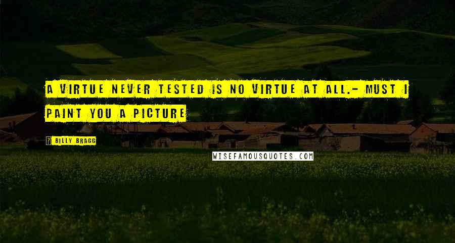 Billy Bragg Quotes: A virtue never tested is no virtue at all.- Must I Paint You a Picture