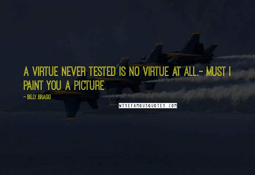 Billy Bragg Quotes: A virtue never tested is no virtue at all.- Must I Paint You a Picture