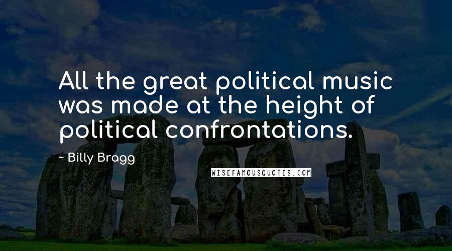 Billy Bragg Quotes: All the great political music was made at the height of political confrontations.