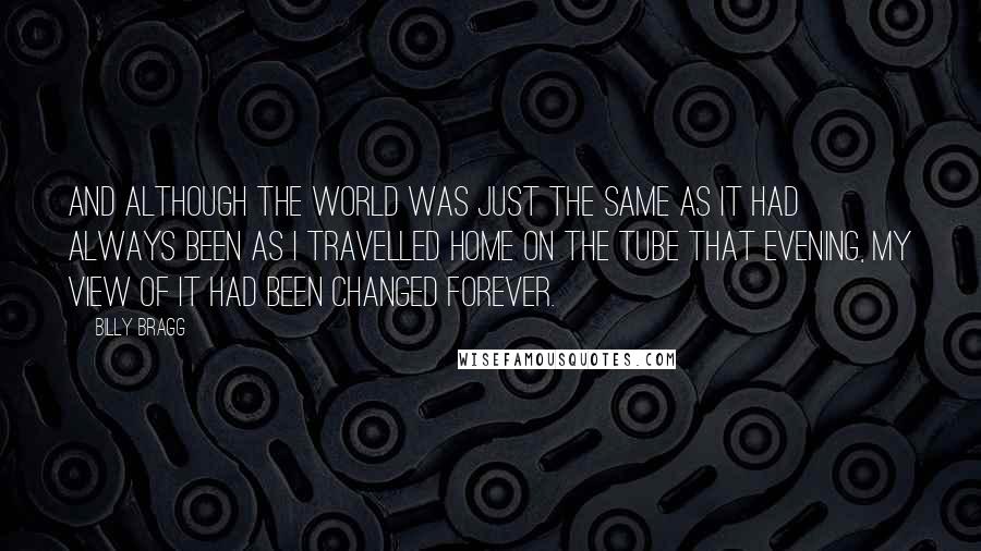 Billy Bragg Quotes: And although the world was just the same as it had always been as I travelled home on the Tube that evening, my view of it had been changed forever.