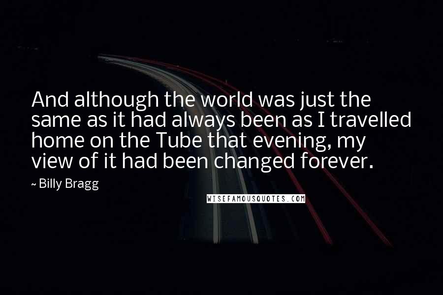 Billy Bragg Quotes: And although the world was just the same as it had always been as I travelled home on the Tube that evening, my view of it had been changed forever.