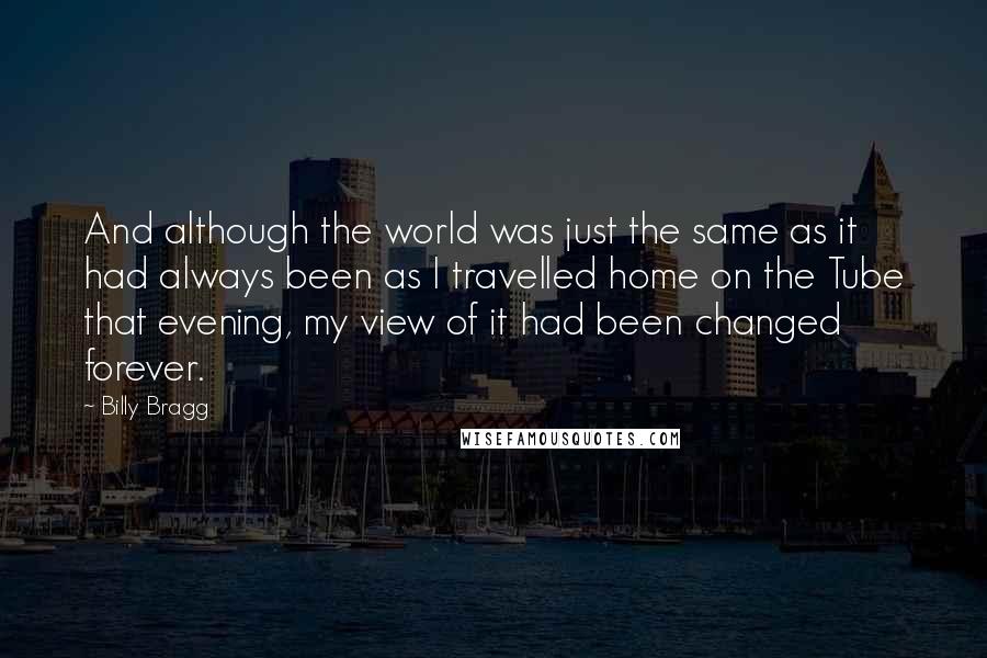 Billy Bragg Quotes: And although the world was just the same as it had always been as I travelled home on the Tube that evening, my view of it had been changed forever.