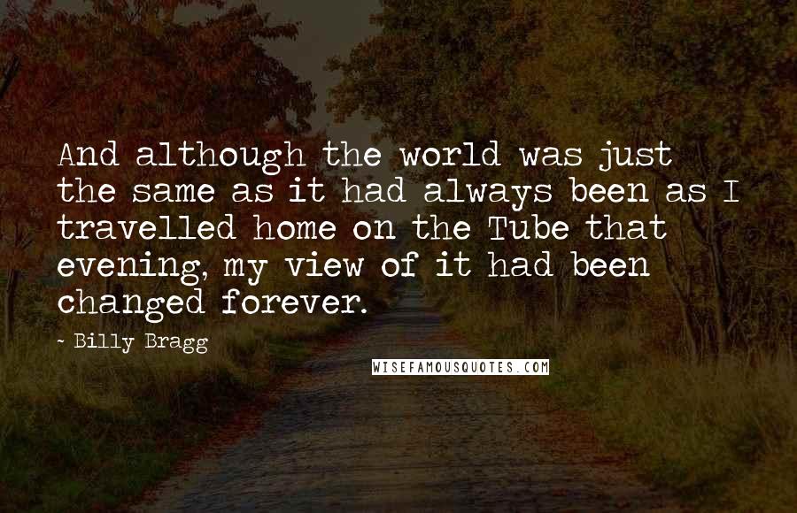 Billy Bragg Quotes: And although the world was just the same as it had always been as I travelled home on the Tube that evening, my view of it had been changed forever.