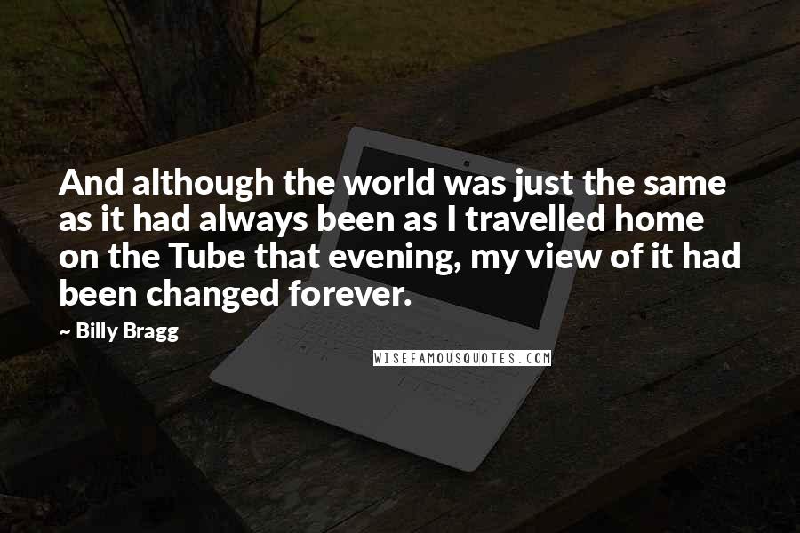 Billy Bragg Quotes: And although the world was just the same as it had always been as I travelled home on the Tube that evening, my view of it had been changed forever.