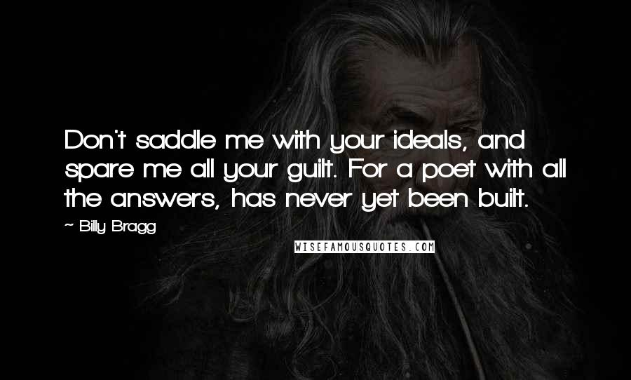 Billy Bragg Quotes: Don't saddle me with your ideals, and spare me all your guilt. For a poet with all the answers, has never yet been built.