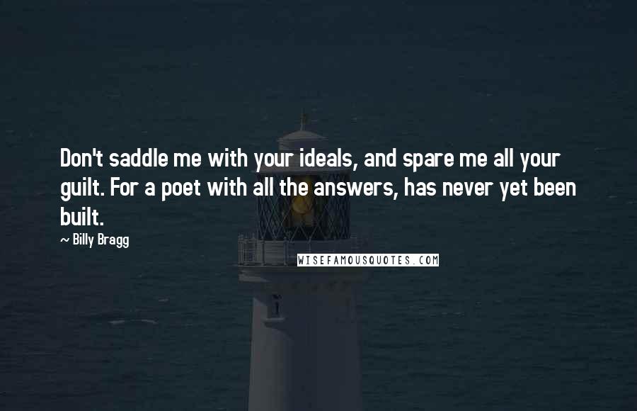 Billy Bragg Quotes: Don't saddle me with your ideals, and spare me all your guilt. For a poet with all the answers, has never yet been built.