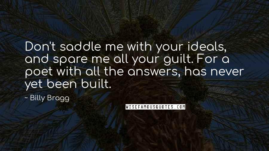 Billy Bragg Quotes: Don't saddle me with your ideals, and spare me all your guilt. For a poet with all the answers, has never yet been built.