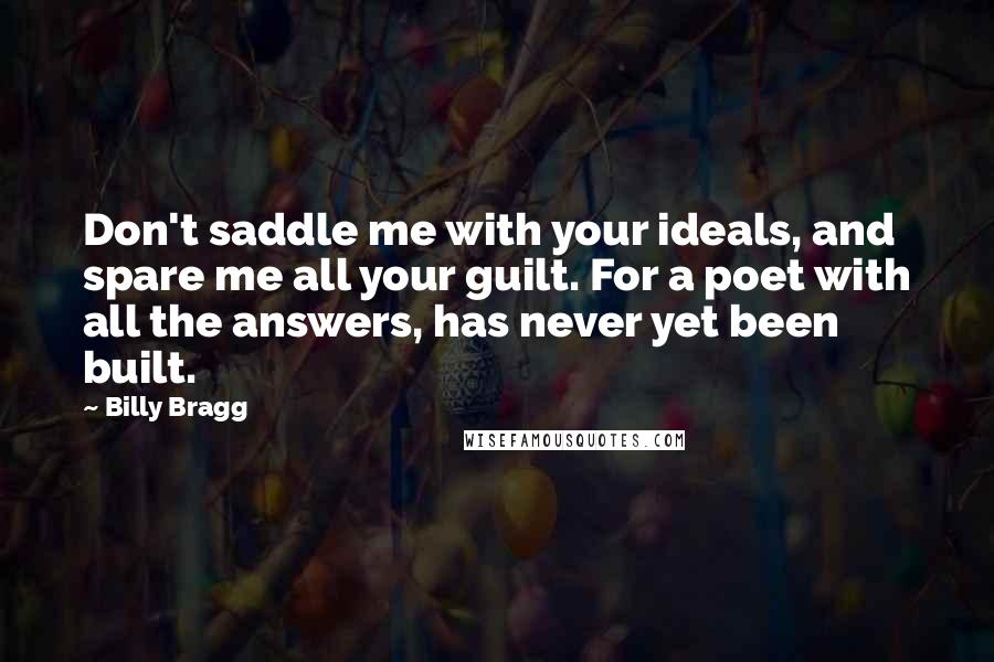 Billy Bragg Quotes: Don't saddle me with your ideals, and spare me all your guilt. For a poet with all the answers, has never yet been built.