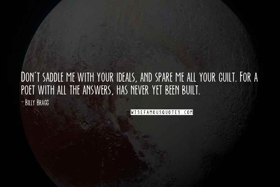 Billy Bragg Quotes: Don't saddle me with your ideals, and spare me all your guilt. For a poet with all the answers, has never yet been built.