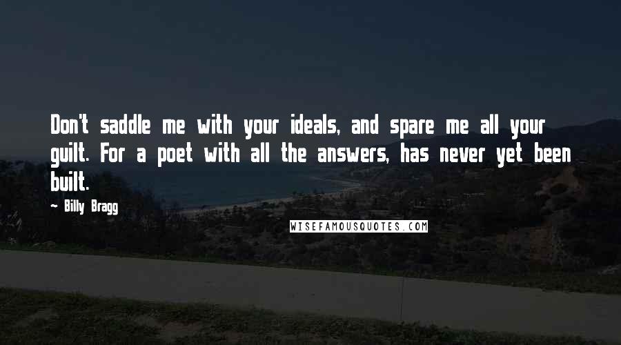 Billy Bragg Quotes: Don't saddle me with your ideals, and spare me all your guilt. For a poet with all the answers, has never yet been built.