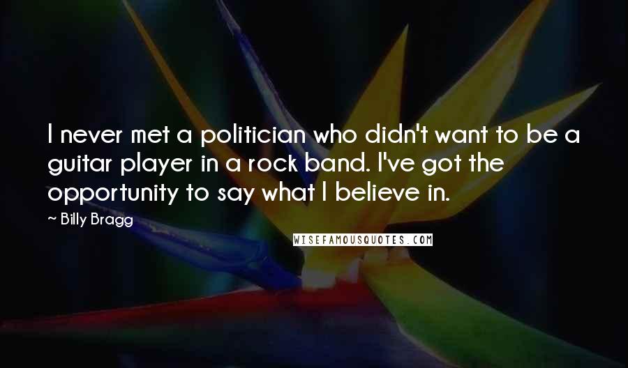 Billy Bragg Quotes: I never met a politician who didn't want to be a guitar player in a rock band. I've got the opportunity to say what I believe in.