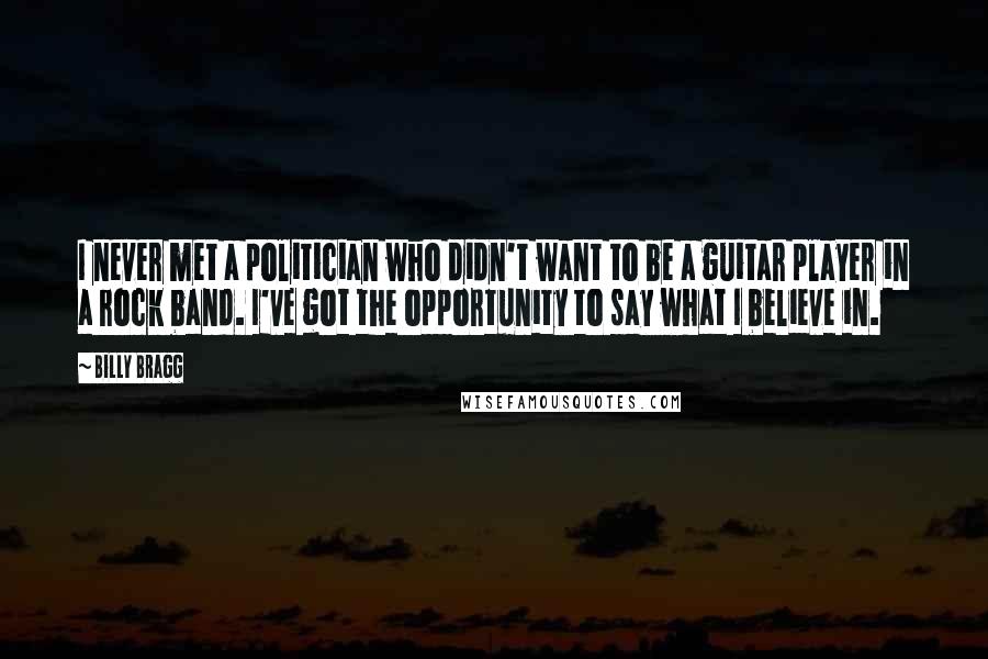 Billy Bragg Quotes: I never met a politician who didn't want to be a guitar player in a rock band. I've got the opportunity to say what I believe in.