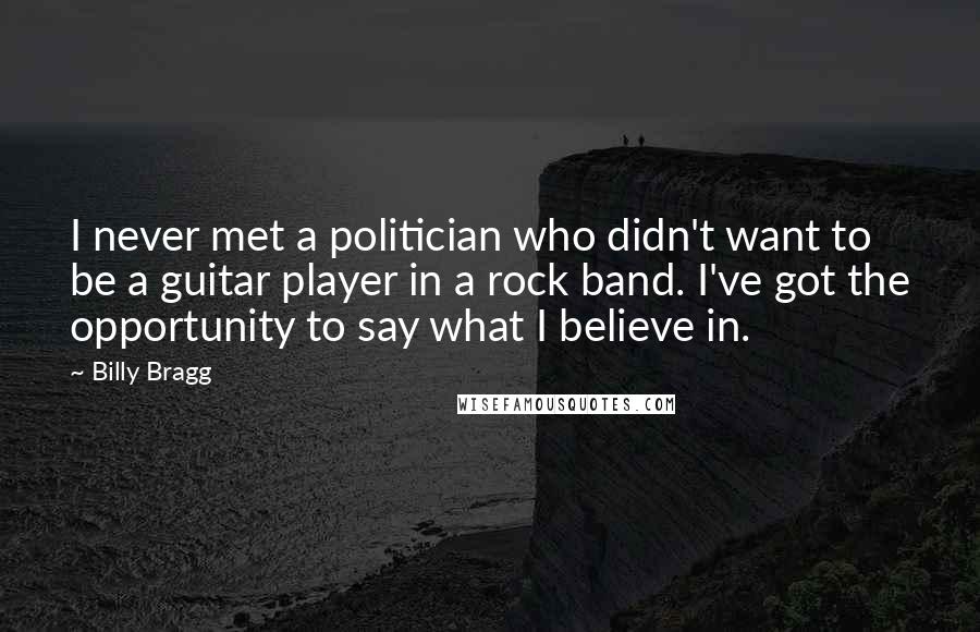 Billy Bragg Quotes: I never met a politician who didn't want to be a guitar player in a rock band. I've got the opportunity to say what I believe in.