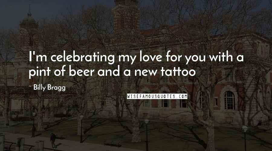 Billy Bragg Quotes: I'm celebrating my love for you with a pint of beer and a new tattoo