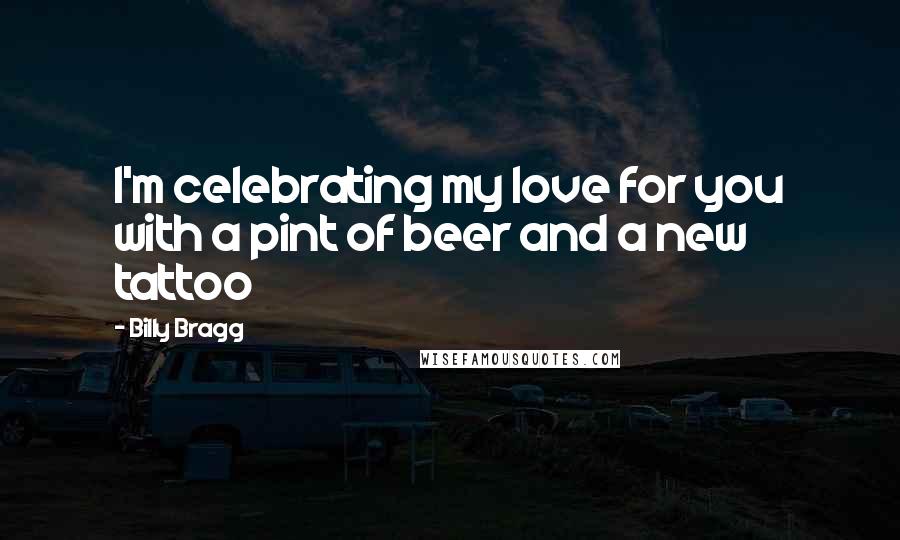 Billy Bragg Quotes: I'm celebrating my love for you with a pint of beer and a new tattoo