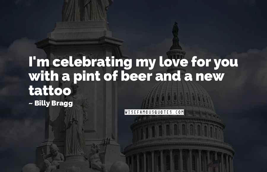Billy Bragg Quotes: I'm celebrating my love for you with a pint of beer and a new tattoo