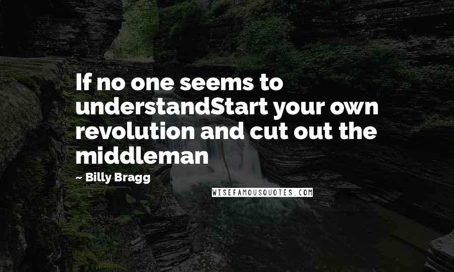 Billy Bragg Quotes: If no one seems to understandStart your own revolution and cut out the middleman