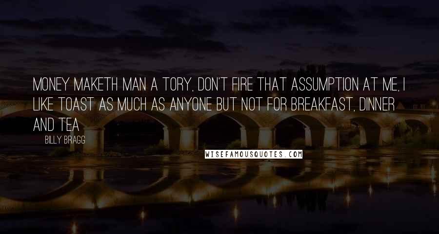 Billy Bragg Quotes: Money maketh man a tory, don't fire that assumption at me, I like toast as much as anyone but not for breakfast, dinner and tea