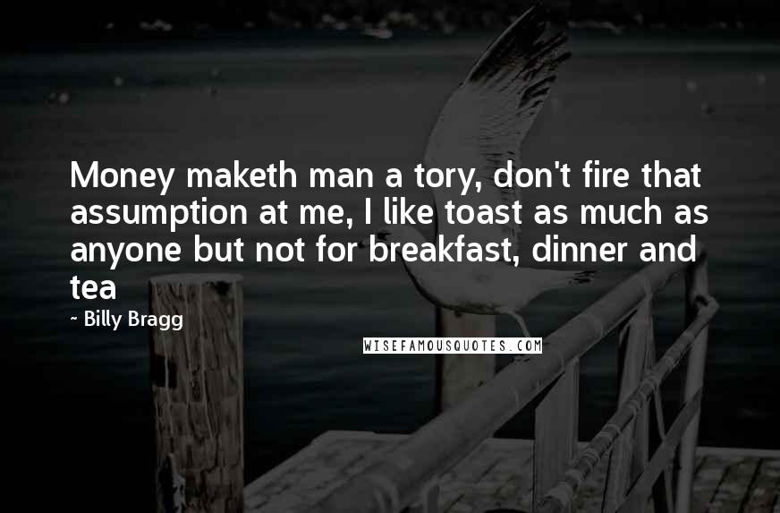 Billy Bragg Quotes: Money maketh man a tory, don't fire that assumption at me, I like toast as much as anyone but not for breakfast, dinner and tea