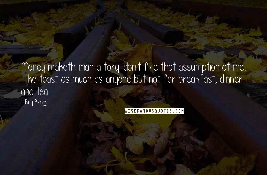 Billy Bragg Quotes: Money maketh man a tory, don't fire that assumption at me, I like toast as much as anyone but not for breakfast, dinner and tea