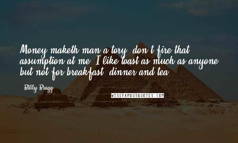 Billy Bragg Quotes: Money maketh man a tory, don't fire that assumption at me, I like toast as much as anyone but not for breakfast, dinner and tea