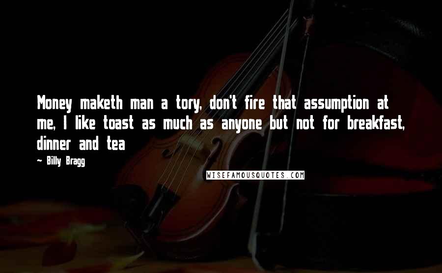 Billy Bragg Quotes: Money maketh man a tory, don't fire that assumption at me, I like toast as much as anyone but not for breakfast, dinner and tea