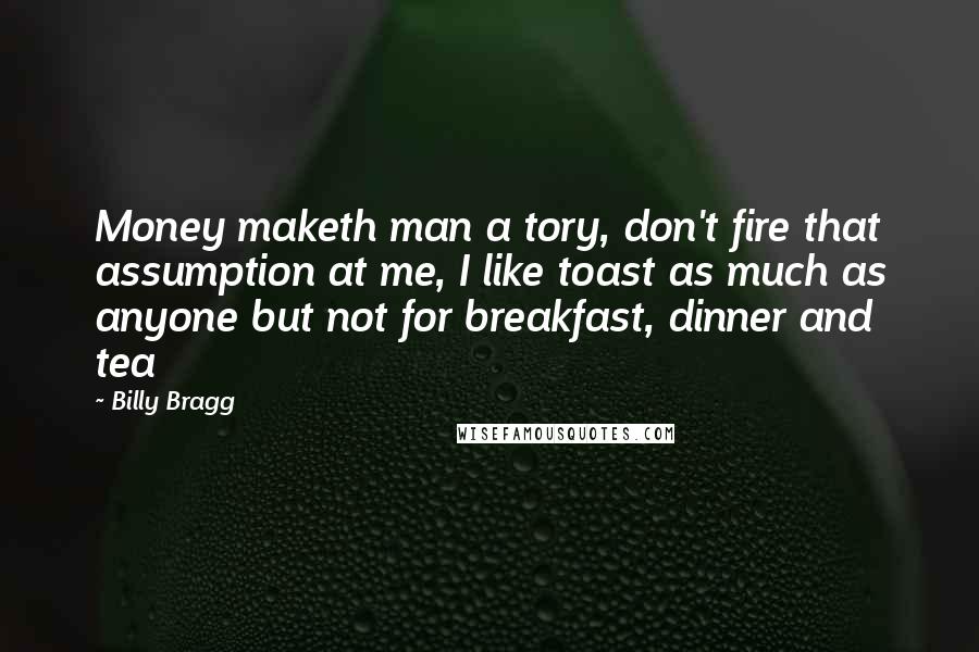 Billy Bragg Quotes: Money maketh man a tory, don't fire that assumption at me, I like toast as much as anyone but not for breakfast, dinner and tea