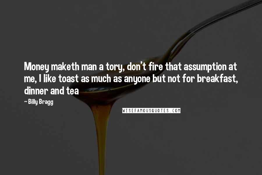 Billy Bragg Quotes: Money maketh man a tory, don't fire that assumption at me, I like toast as much as anyone but not for breakfast, dinner and tea