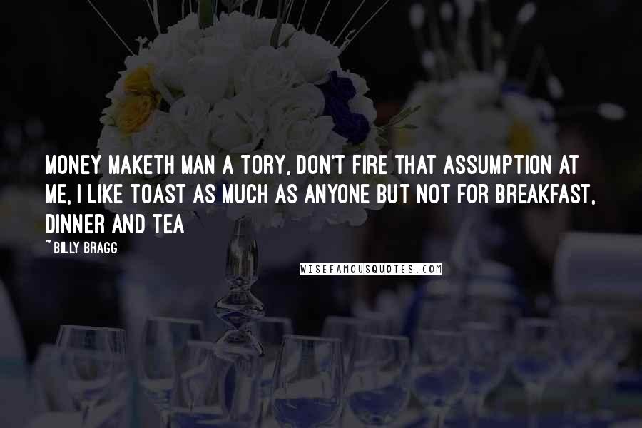Billy Bragg Quotes: Money maketh man a tory, don't fire that assumption at me, I like toast as much as anyone but not for breakfast, dinner and tea