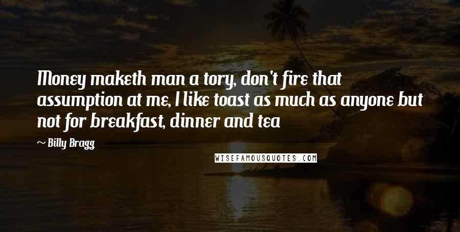 Billy Bragg Quotes: Money maketh man a tory, don't fire that assumption at me, I like toast as much as anyone but not for breakfast, dinner and tea