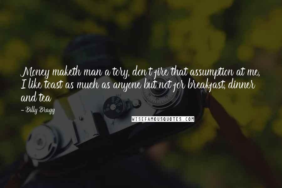 Billy Bragg Quotes: Money maketh man a tory, don't fire that assumption at me, I like toast as much as anyone but not for breakfast, dinner and tea