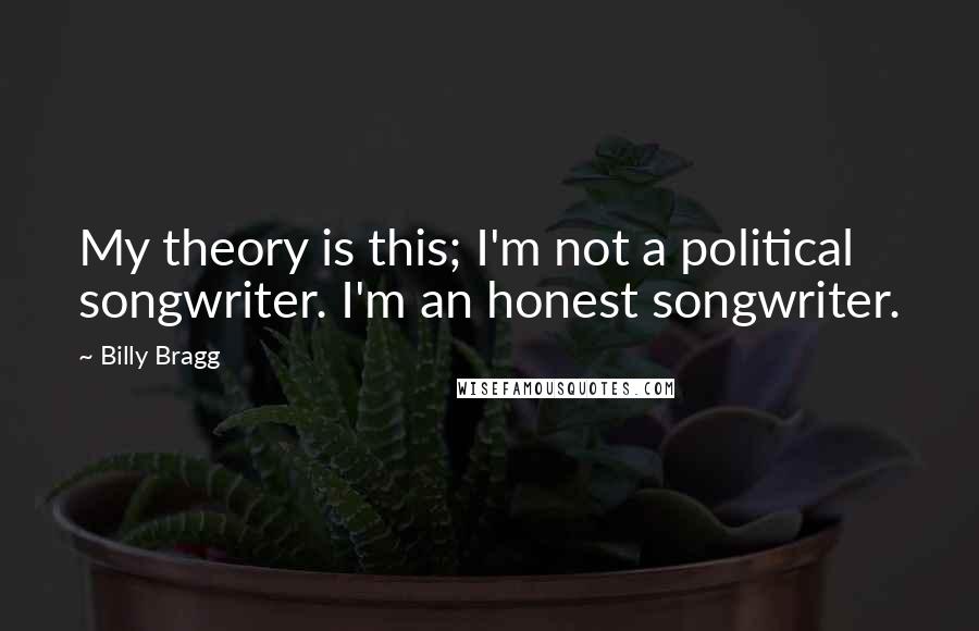 Billy Bragg Quotes: My theory is this; I'm not a political songwriter. I'm an honest songwriter.