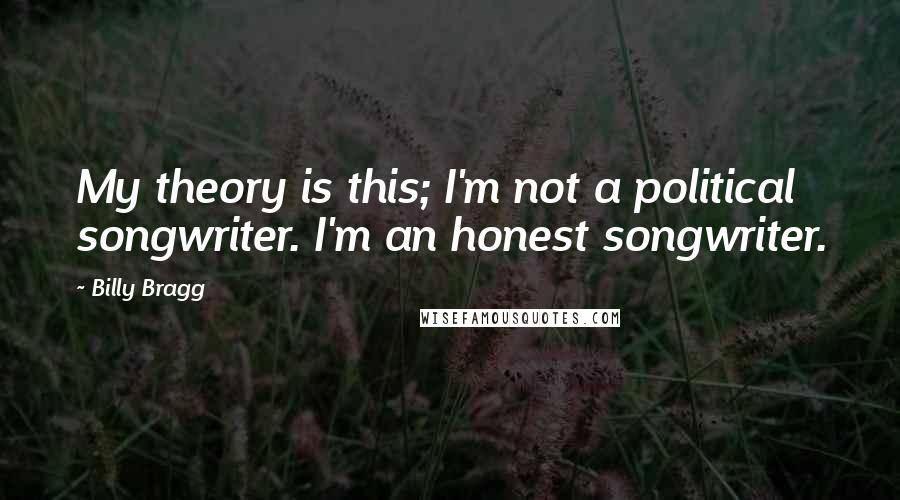 Billy Bragg Quotes: My theory is this; I'm not a political songwriter. I'm an honest songwriter.