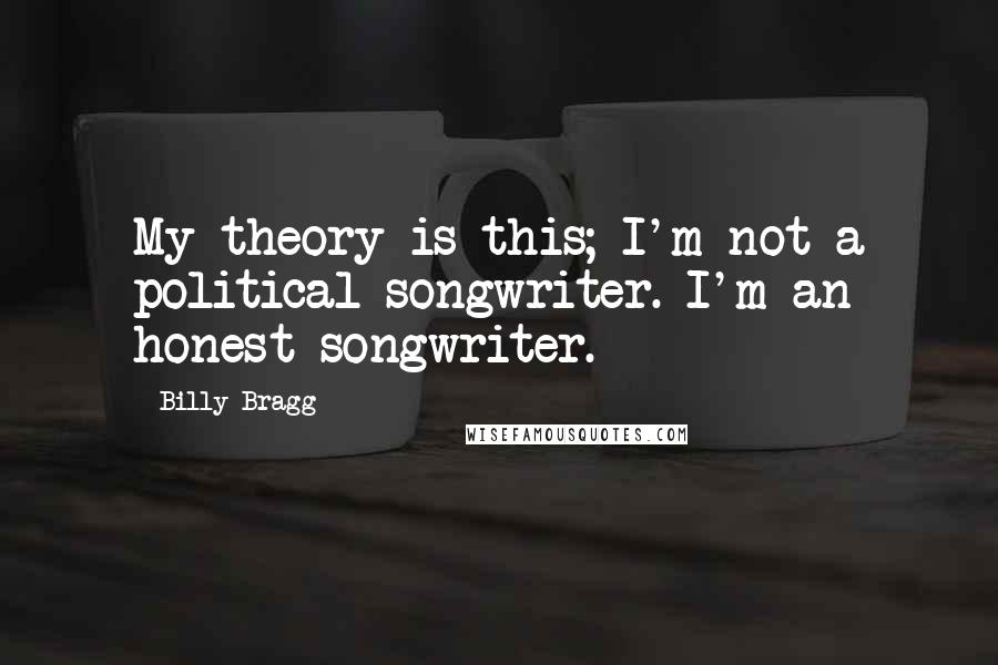 Billy Bragg Quotes: My theory is this; I'm not a political songwriter. I'm an honest songwriter.