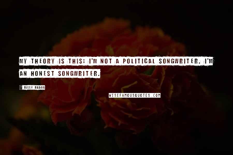 Billy Bragg Quotes: My theory is this; I'm not a political songwriter. I'm an honest songwriter.